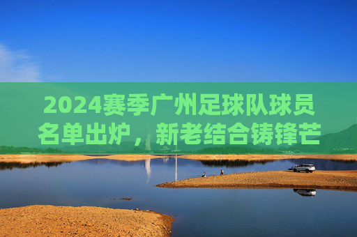 2024赛季广州足球队球员名单出炉,新老结合铸锋芒,青训为基启新程,2024赛季广州足球队球员名单出炉,新老结合铸锋芒,青训为基启新程 2024赛季广州足球队球员名单出炉,新老结合铸锋芒,青训为基启新程,2024赛季广州足球队球员名单出炉,新老结合铸锋芒,青训为基启新程