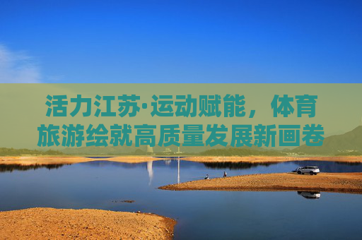 活力江苏·运动赋能,体育旅游绘就高质量发展新画卷,活力江苏体育旅游绘就高质量发展新画卷 活力江苏·运动赋能,体育旅游绘就高质量发展新画卷,活力江苏体育旅游绘就高质量发展新画卷
