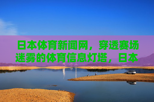 日本体育新闻网，穿透赛场迷雾的体育信息灯塔，日本体育新闻网，穿透赛场迷雾的体育信息灯塔