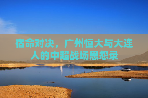 宿命对决,广州恒大与大连人的中超战场恩怨录 宿命对决,广州恒大与大连人的中超战场恩怨录
