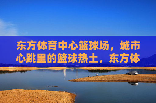 东方体育中心篮球场,城市心跳里的篮球热土,东方体育中心篮球场,城市心跳的篮球热土 东方体育中心篮球场,城市心跳里的篮球热土,东方体育中心篮球场,城市心跳的篮球热土