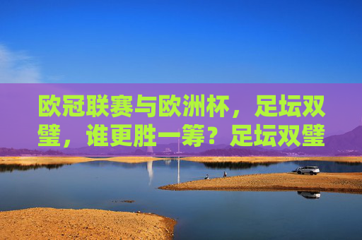 欧冠联赛与欧洲杯，足坛双璧，谁更胜一筹？足坛双璧，欧冠联赛与欧洲杯，谁更胜一筹？