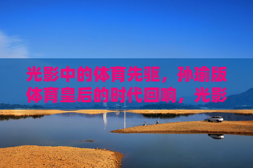光影中的体育先驱,孙瑜版体育皇后的时代回响,光影先驱孙瑜与体育皇后的时代回响 光影中的体育先驱,孙瑜版体育皇后的时代回响,光影先驱孙瑜与体育皇后的时代回响