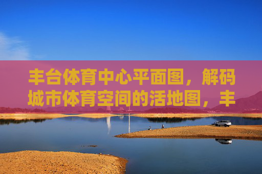 丰台体育中心平面图，解码城市体育空间的活地图，丰台体育中心平面图，解码城市体育空间的活地图