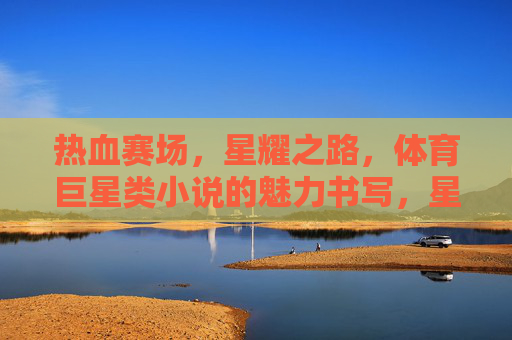 热血赛场,星耀之路,体育巨星类小说的魅力书写,星耀赛场路,热血铸就的体育巨星传奇 热血赛场,星耀之路,体育巨星类小说的魅力书写,星耀赛场路,热血铸就的体育巨星传奇