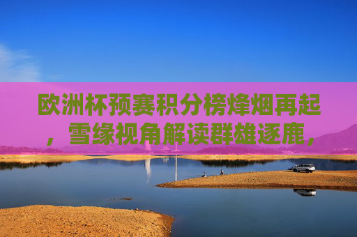 欧洲杯预赛积分榜烽烟再起,雪缘视角解读群雄逐鹿,谁能锁定门票? 欧洲杯预赛积分榜烽烟再起,雪缘视角解读群雄逐鹿,谁能锁定门票?