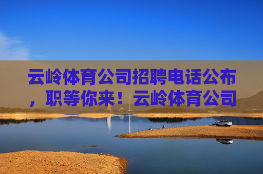 云岭体育公司招聘电话公布,职等你来!云岭体育公司招聘电话公布,职等你来! 云岭体育公司招聘电话公布,职等你来!云岭体育公司招聘电话公布,职等你来!