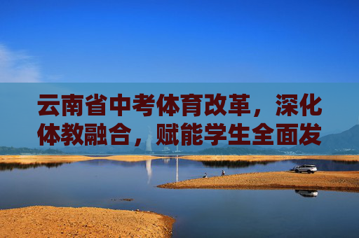 云南省中考体育改革,深化体教融合,赋能学生全面发展,云南中考体育改革,深化体教融合,赋能学生全面发展 云南省中考体育改革,深化体教融合,赋能学生全面发展,云南中考体育改革,深化体教融合,赋能学生全面发展