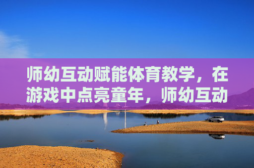 师幼互动赋能体育教学,在游戏中点亮童年,师幼互动游戏赋能体育教学,点亮童年 师幼互动赋能体育教学,在游戏中点亮童年,师幼互动游戏赋能体育教学,点亮童年