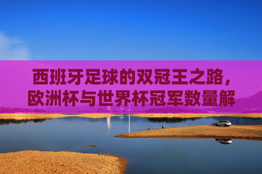 西班牙足球的双冠王之路,欧洲杯与世界杯冠军数量解析,西班牙足球双冠王,欧洲杯与世界杯冠军数量解析 西班牙足球的双冠王之路,欧洲杯与世界杯冠军数量解析,西班牙足球双冠王,欧洲杯与世界杯冠军数量解析