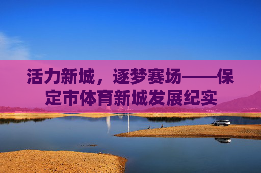 活力新城,逐梦赛场——保定市体育新城发展纪实 活力新城,逐梦赛场——保定市体育新城发展纪实