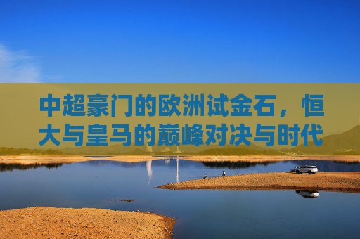 中超豪门的欧洲试金石,恒大与皇马的巅峰对决与时代回响,恒大皇马巅峰对决,中超豪门的欧洲试金石与时代回响 中超豪门的欧洲试金石,恒大与皇马的巅峰对决与时代回响,恒大皇马巅峰对决,中超豪门的欧洲试金石与时代回响