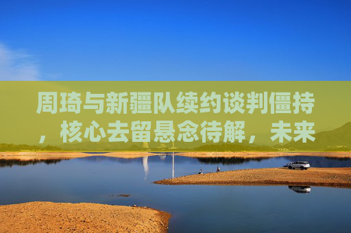 周琦与新疆队续约谈判僵持,核心去留悬念待解,未来走向引CBA关注,周琦新疆续约僵持,核心去留悬念牵动CBA未来 周琦与新疆队续约谈判僵持,核心去留悬念待解,未来走向引CBA关注,周琦新疆续约僵持,核心去留悬念牵动CBA未来