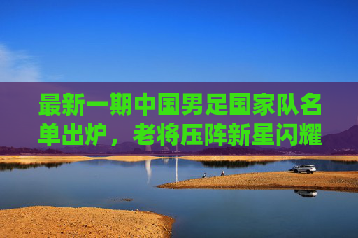 最新一期中国男足国家队名单出炉,老将压阵新星闪耀,剑指世预赛关键战役 最新一期中国男足国家队名单出炉,老将压阵新星闪耀,剑指世预赛关键战役