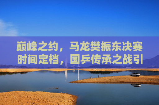 巅峰之约，马龙樊振东决赛时间定档，国乒传承之战引全球瞩目，巅峰传承之战，马龙樊振东决赛引全球瞩目