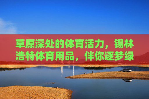 草原深处的体育活力,锡林浩特体育用品,伴你逐梦绿茵与蓝天,草原深处的体育活力,锡林浩特体育用品伴你逐梦绿茵与蓝天 草原深处的体育活力,锡林浩特体育用品,伴你逐梦绿茵与蓝天,草原深处的体育活力,锡林浩特体育用品伴你逐梦绿茵与蓝天