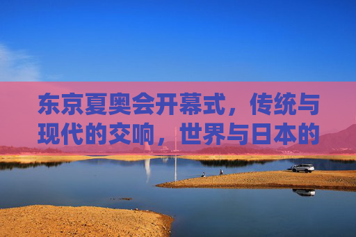 东京夏奥会开幕式,传统与现代的交响,世界与日本的共舞 东京夏奥会开幕式,传统与现代的交响,世界与日本的共舞