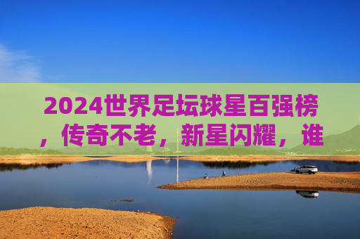 2024世界足坛球星百强榜,传奇不老,新星闪耀,谁是最强王者? 2024世界足坛球星百强榜,传奇不老,新星闪耀,谁是最强王者?