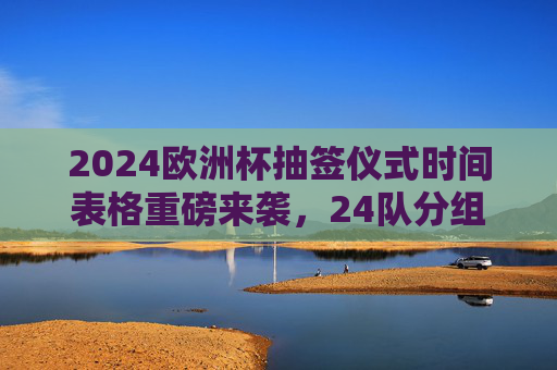 2024欧洲杯抽签仪式时间表格重磅来袭,24队分组悬念揭晓,北京时间凌晨见证,2024欧洲杯抽签仪式24队分组悬念揭晓 北京时间凌晨见证 2024欧洲杯抽签仪式时间表格重磅来袭,24队分组悬念揭晓,北京时间凌晨见证,2024欧洲杯抽签仪式24队分组悬念揭晓 北京时间凌晨见证