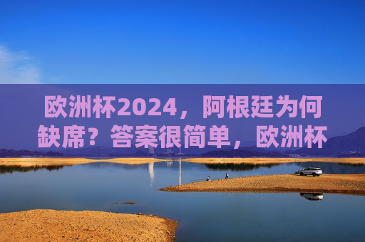 欧洲杯2024，阿根廷为何缺席？答案很简单，欧洲杯2024，阿根廷缺席，答案很简单