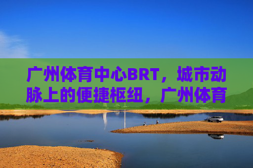广州体育中心BRT,城市动脉上的便捷枢纽,广州体育中心BRT,城市动脉上的便捷枢纽 广州体育中心BRT,城市动脉上的便捷枢纽,广州体育中心BRT,城市动脉上的便捷枢纽