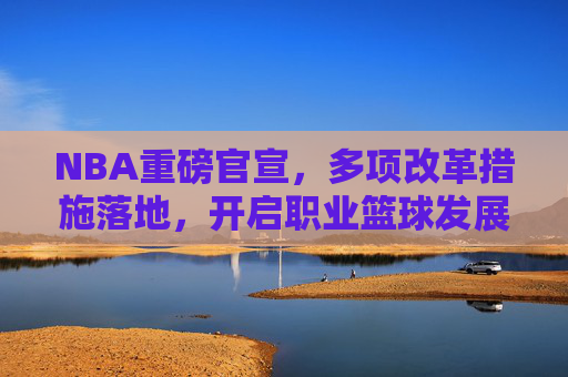 NBA重磅官宣,多项改革措施落地,开启职业篮球发展新篇章,NBA重磅改革落地 开启职业篮球发展新篇章 NBA重磅官宣,多项改革措施落地,开启职业篮球发展新篇章,NBA重磅改革落地 开启职业篮球发展新篇章