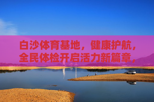 白沙体育基地,健康护航,全民体检开启活力新篇章,白沙体育基地全民体检开启健康活力新篇章 白沙体育基地,健康护航,全民体检开启活力新篇章,白沙体育基地全民体检开启健康活力新篇章