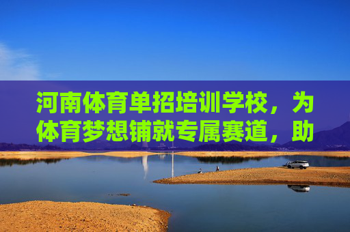 河南体育单招培训学校,为体育梦想铺就专属赛道,助你直击理想高校,河南体育单招,专属赛道助你直击理想高校 河南体育单招培训学校,为体育梦想铺就专属赛道,助你直击理想高校,河南体育单招,专属赛道助你直击理想高校