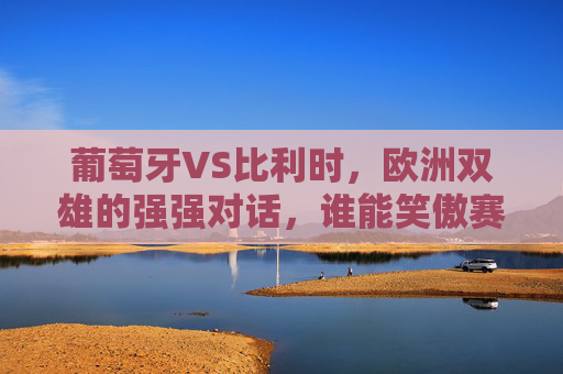 葡萄牙VS比利时,欧洲双雄的强强对话,谁能笑傲赛场?欧洲双雄巅峰对决,葡萄牙VS比利时,谁能笑傲赛场? 葡萄牙VS比利时,欧洲双雄的强强对话,谁能笑傲赛场?欧洲双雄巅峰对决,葡萄牙VS比利时,谁能笑傲赛场?
