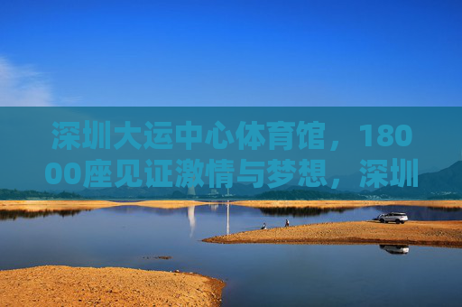 深圳大运中心体育馆,18000座见证激情与梦想,深圳大运中心体育馆,18000座见证激情与梦想 深圳大运中心体育馆,18000座见证激情与梦想,深圳大运中心体育馆,18000座见证激情与梦想