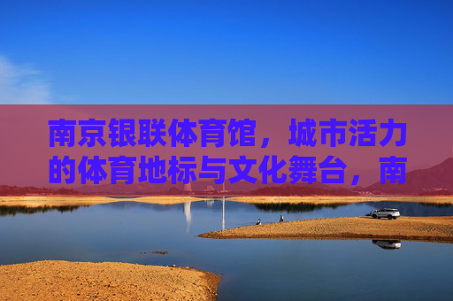 南京银联体育馆,城市活力的体育地标与文化舞台,南京银联体育馆,城市活力的体育地标与文化舞台 南京银联体育馆,城市活力的体育地标与文化舞台,南京银联体育馆,城市活力的体育地标与文化舞台
