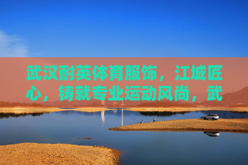 武汉耐英体育服饰,江城匠心,铸就专业运动风尚,武汉耐英体育,江城匠心铸就专业运动风尚 武汉耐英体育服饰,江城匠心,铸就专业运动风尚,武汉耐英体育,江城匠心铸就专业运动风尚