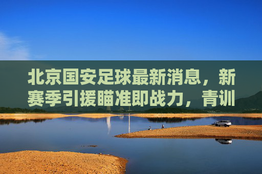 北京国安足球最新消息,新赛季引援瞄准即战力,青训体系持续深耕,北京国安新赛季引援即战力 青训体系持续深耕 北京国安足球最新消息,新赛季引援瞄准即战力,青训体系持续深耕,北京国安新赛季引援即战力 青训体系持续深耕