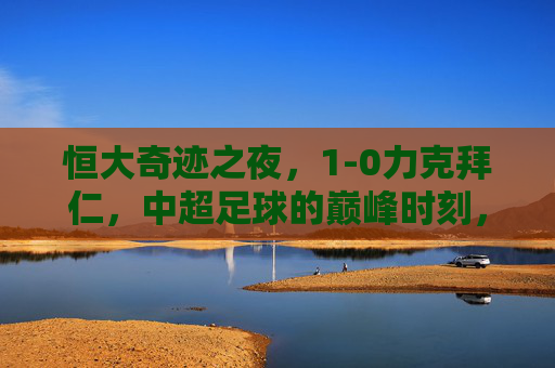 恒大奇迹之夜,1-0力克拜仁,中超足球的巅峰时刻,恒大奇迹之夜,1-0力克拜仁,中超巅峰时刻 恒大奇迹之夜,1-0力克拜仁,中超足球的巅峰时刻,恒大奇迹之夜,1-0力克拜仁,中超巅峰时刻