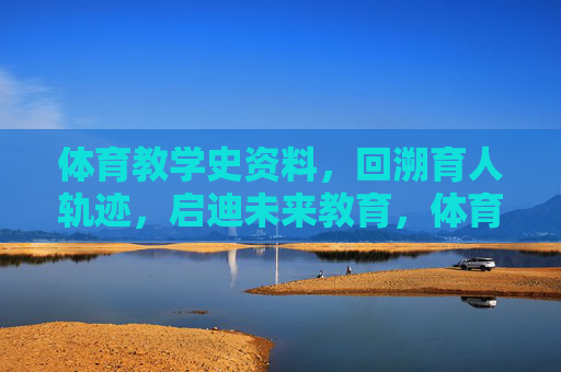 体育教学史资料，回溯育人轨迹，启迪未来教育，体育教学史，育人轨迹回溯与未来教育启迪