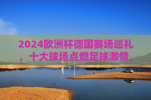 2024欧洲杯德国赛场巡礼,十大球场点燃足球激情,2024欧洲杯德国十大球场巡礼,点燃足球激情 2024欧洲杯德国赛场巡礼,十大球场点燃足球激情,2024欧洲杯德国十大球场巡礼,点燃足球激情