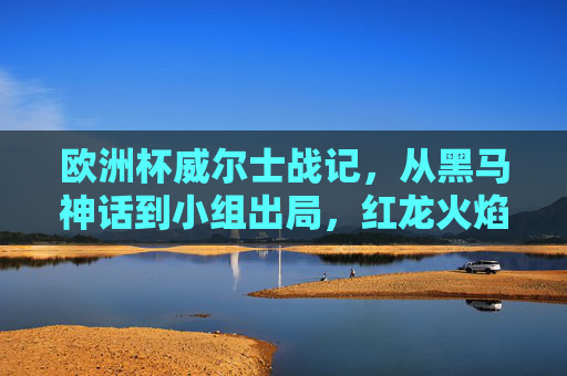 欧洲杯威尔士战记,从黑马神话到小组出局,红龙火焰永不熄,红龙战记,欧洲杯黑马神话与不灭火焰 欧洲杯威尔士战记,从黑马神话到小组出局,红龙火焰永不熄,红龙战记,欧洲杯黑马神话与不灭火焰