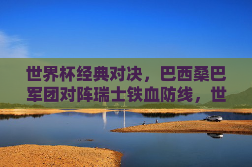 世界杯经典对决，巴西桑巴军团对阵瑞士铁血防线，世界杯经典对决，桑巴军团与铁血防线的巅峰碰撞