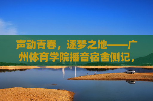 声动青春,逐梦之地——广州体育学院播音宿舍侧记,声动青春,逐梦之地——广州体育学院播音宿舍侧记 声动青春,逐梦之地——广州体育学院播音宿舍侧记,声动青春,逐梦之地——广州体育学院播音宿舍侧记