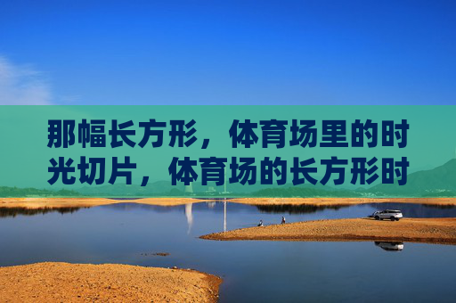 那幅长方形,体育场里的时光切片,体育场的长方形时光切片 那幅长方形,体育场里的时光切片,体育场的长方形时光切片