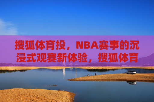 搜狐体育投，NBA赛事的沉浸式观赛新体验，搜狐体育投，NBA赛事沉浸式观赛新体验