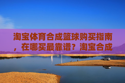 淘宝体育合成篮球购买指南，在哪买最靠谱？淘宝合成篮球购买指南，在哪买最靠谱？