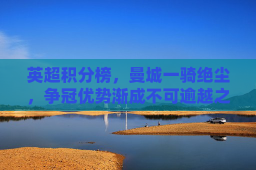 英超积分榜,曼城一骑绝尘,争冠优势渐成不可逾越之山,英超积分榜,曼城争冠优势渐成不可逾越之山 英超积分榜,曼城一骑绝尘,争冠优势渐成不可逾越之山,英超积分榜,曼城争冠优势渐成不可逾越之山