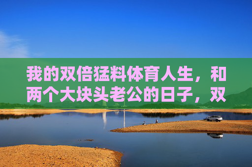 我的双倍猛料体育人生,和两个大块头老公的日子,双倍猛料体育人生,和两个大块头老公的日子 我的双倍猛料体育人生,和两个大块头老公的日子,双倍猛料体育人生,和两个大块头老公的日子