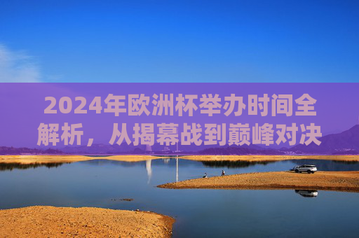 2024年欧洲杯举办时间全解析，从揭幕战到巅峰对决的足球盛宴，2024年欧洲杯时间全解析，从揭幕战到巅峰对决的足球盛宴