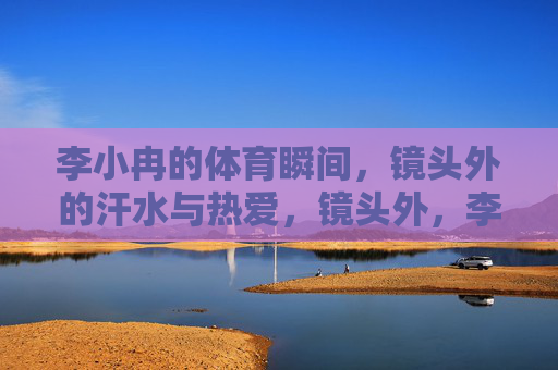 李小冉的体育瞬间,镜头外的汗水与热爱,镜头外,李小冉的体育瞬间,汗水与热爱 李小冉的体育瞬间,镜头外的汗水与热爱,镜头外,李小冉的体育瞬间,汗水与热爱