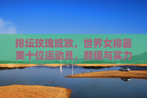 排坛玫瑰绽放,世界女排最美十位运动员,颜值与实力并存,世界女排十美,颜值与实力并存 排坛玫瑰绽放,世界女排最美十位运动员,颜值与实力并存,世界女排十美,颜值与实力并存
