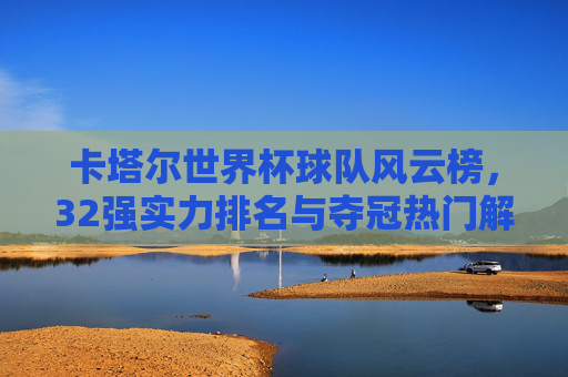 卡塔尔世界杯球队风云榜,32强实力排名与夺冠热门解析,卡塔尔世界杯球队风云榜,32强实力排名与夺冠热门解析 卡塔尔世界杯球队风云榜,32强实力排名与夺冠热门解析,卡塔尔世界杯球队风云榜,32强实力排名与夺冠热门解析
