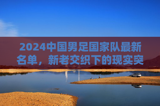 2024中国男足国家队最新名单，新老交织下的现实突围与未来期待，2024中国男足名单，新老交织下的突围与期待