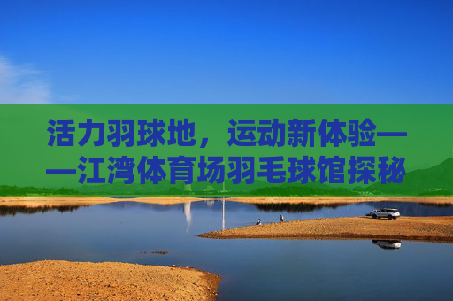 活力羽球地，运动新体验——江湾体育场羽毛球馆探秘，江湾体育场羽毛球馆，活力羽球新体验